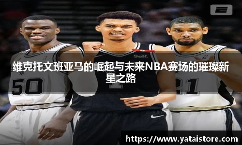 维克托文班亚马的崛起与未来NBA赛场的璀璨新星之路