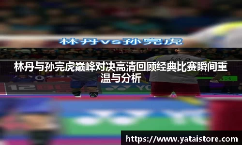 林丹与孙完虎巅峰对决高清回顾经典比赛瞬间重温与分析