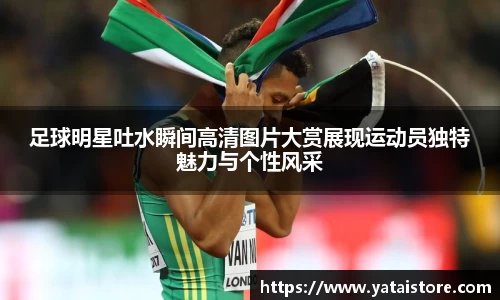 足球明星吐水瞬间高清图片大赏展现运动员独特魅力与个性风采