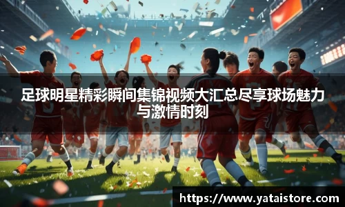 足球明星精彩瞬间集锦视频大汇总尽享球场魅力与激情时刻